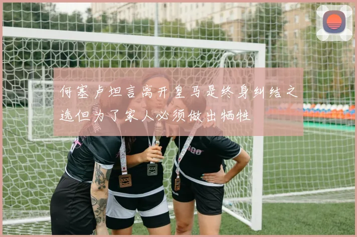 何塞卢坦言离开皇马是终身纠结之选但为了家人必须做出牺牲