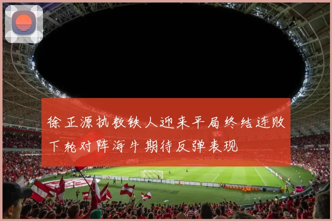 徐正源执教铁人迎来平局终结连败下轮对阵海牛期待反弹表现