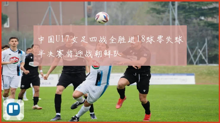 中国U17女足四战全胜进18球零失球半决赛将迎战朝鲜队