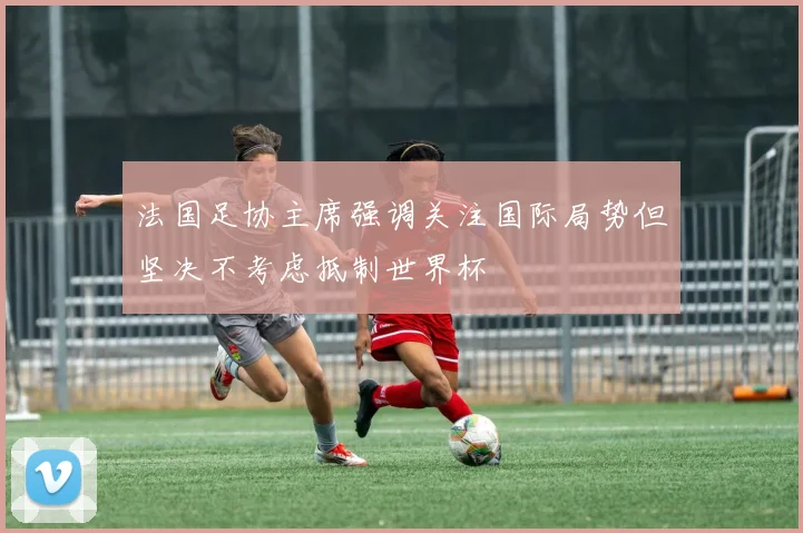 法国足协主席强调关注国际局势但坚决不考虑抵制世界杯
