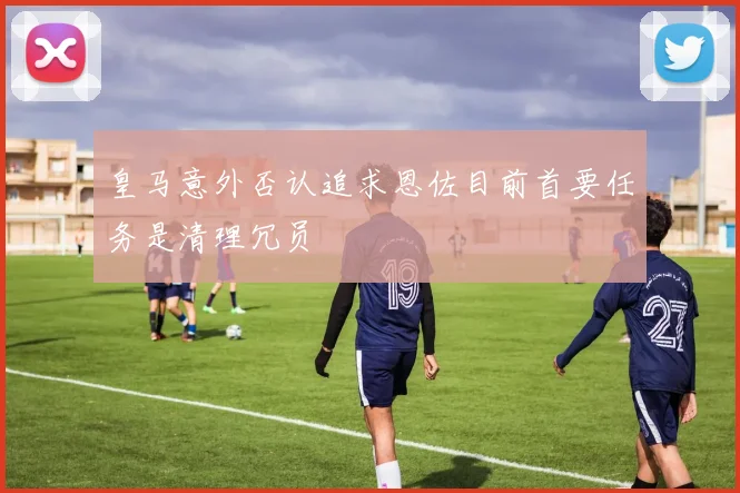 皇马意外否认追求恩佐目前首要任务是清理冗员