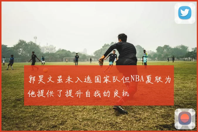 郭昊文虽未入选国家队但NBA夏联为他提供了提升自我的良机