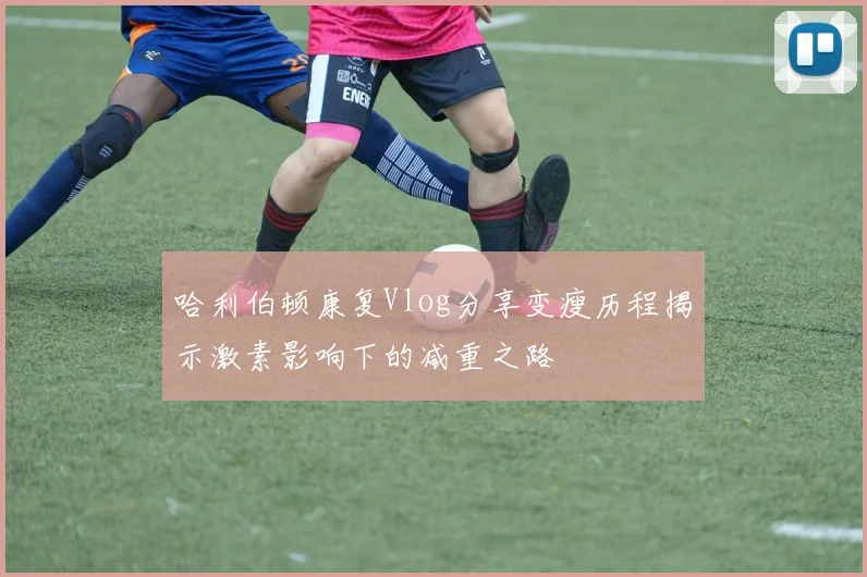 哈利伯顿康复Vlog分享变瘦历程揭示激素影响下的减重之路