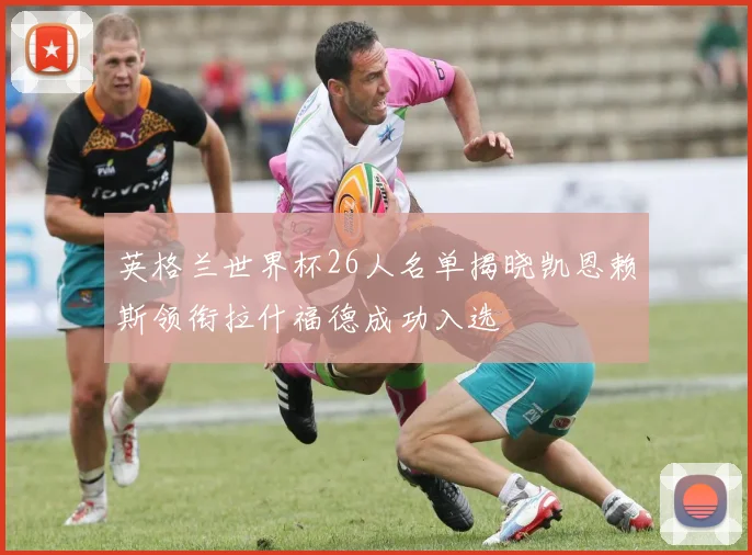 英格兰世界杯26人名单揭晓凯恩赖斯领衔拉什福德成功入选