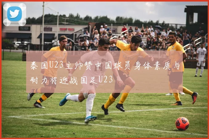 泰国U23主帅赞中国球员身体素质与耐力将迎战国足U23