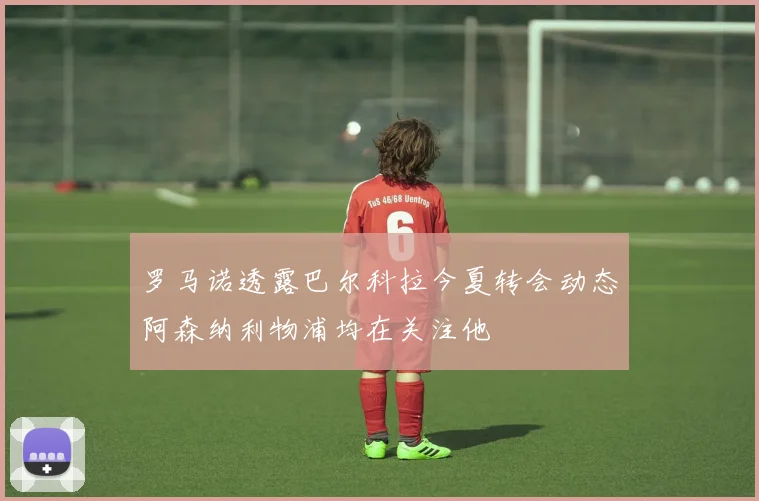 罗马诺透露巴尔科拉今夏转会动态阿森纳利物浦均在关注他