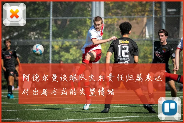 阿德尔曼谈球队失利责任归属表达对出局方式的失望情绪