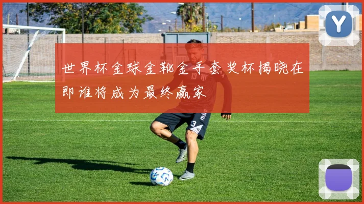 世界杯金球金靴金手套奖杯揭晓在即谁将成为最终赢家