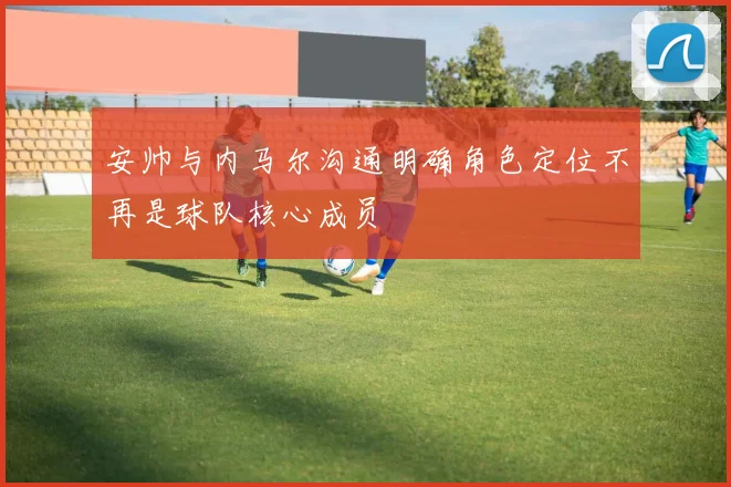 安帅与内马尔沟通明确角色定位不再是球队核心成员