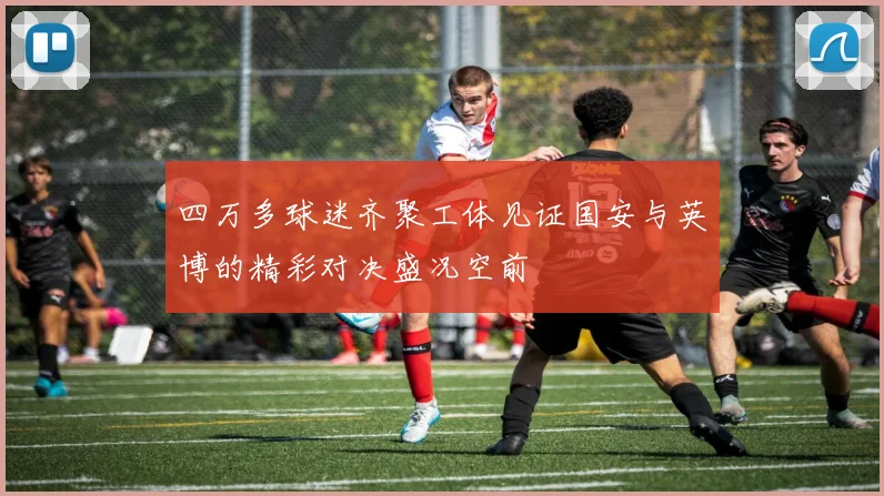 四万多球迷齐聚工体见证国安与英博的精彩对决盛况空前