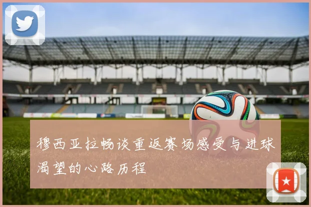 穆西亚拉畅谈重返赛场感受与进球渴望的心路历程