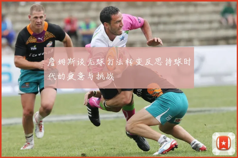 詹姆斯谈无球打法转变反思持球时代的疲惫与挑战