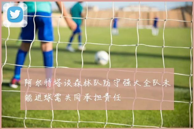 阿尔特塔谈森林队防守强大全队未能进球需共同承担责任