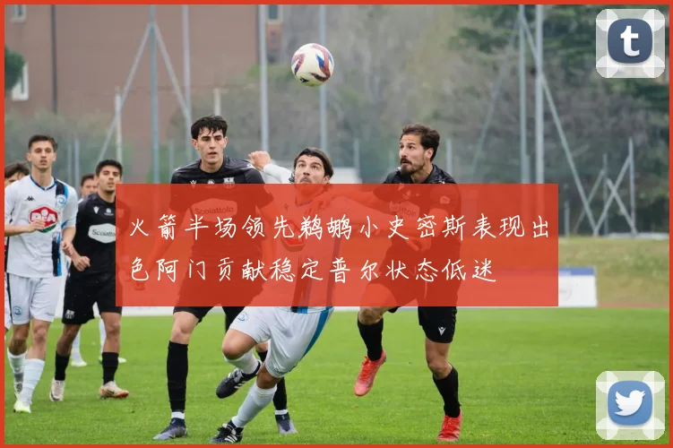 火箭半场领先鹈鹕小史密斯表现出色阿门贡献稳定普尔状态低迷