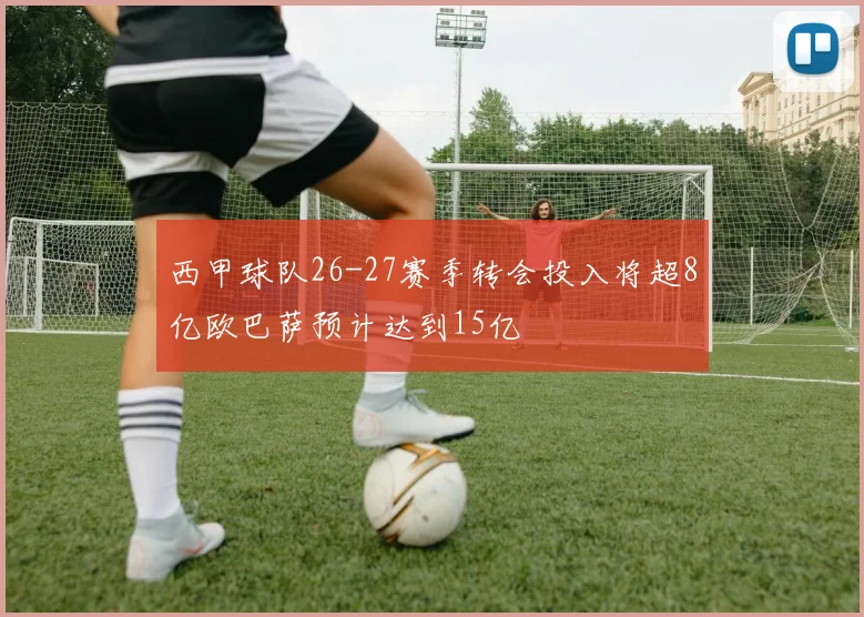 西甲球队26-27赛季转会投入将超8亿欧巴萨预计达到15亿